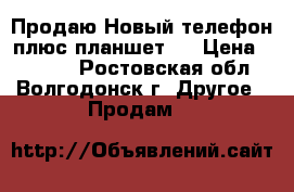 Продаю Новый телефон плюс планшет!  › Цена ­ 6 000 - Ростовская обл., Волгодонск г. Другое » Продам   